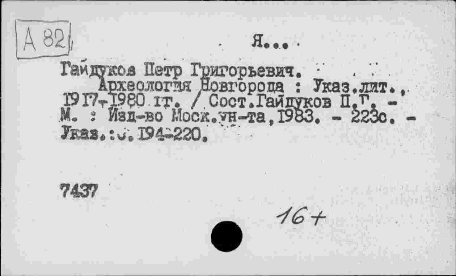 ﻿А 82,	. я....
Гайдуков Петр Григорьевич. •' . 7 . „ Археология Новгорода ; Указ.лит*,. I9I7tÏ9Ç0 it. /Сост. Гайдуков ПЛ*. -М. î Изд-во Моск.ун-та, 1983. - 223с. -Указ.:u;194-220.
7437
